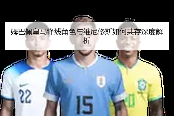 姆巴佩皇马锋线角色与维尼修斯如何共存深度解析