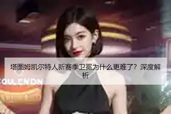 塔图姆凯尔特人新赛季卫冕为什么更难了？深度解析