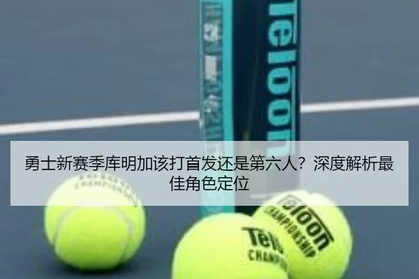 勇士新赛季库明加该打首发还是第六人？深度解析最佳角色定位
